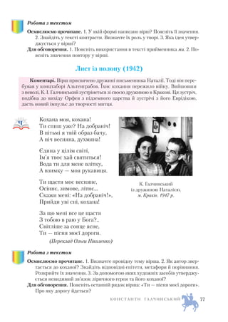 Робота з текстом
Осмислюємо прочитане. 1. У якій формі написано вірш? Поясніть її значення.
2. Знайдіть у тексті контрасти. Визначте їх роль у творі. 3. Яка ідея утвер
джується у вірші?
Для обговорення. 1. Поясніть використання в тексті прийменника ми. 2. По
ясніть значення повтору у вірші.
Лист із полону (1942)
Коментарі. Вірш присвячено дружині письменника Наталії. Тоді він пере
бував у концтаборі Альтенграбов. Їхнє кохання пережило війну. Вийшовши
з неволі, К. І. Галчинський зустрінеться зі своєю дружиною в Кракові. Ця зустріч,
подібна до вихіду Орфея з підземного царства й зустрічі з його Еврідікою,
дасть новий імпульс до творчості митця.
Кохана моя, кохана!
Ти спиш уже? На добраніч!
В пітьмі я твій образ бачу,
А ніч весняна, духмяна!
Єдина у цілім світі,
Ім’я твоє хай святиться!
Вода ти для мене влітку,
А взимку — моя рукавиця.
Ти щастя моє весняне,
Осіннє, зимове, літнє…
Скажи мені: «На добраніч!»,
Прийди уві сні, кохана!
За що мені все це щастя
З тобою в раю у Бога?..
Світліше за сонце ясне,
Ти — пісня моєї дороги.
(Переклад Ольги Ніколенко)
Робота з текстом
Осмислюємо прочитане. 1. Визначте провідну тему вірша. 2. Як автор звер
тається до коханої? Знайдіть відповідні епітети, метафори й порівняння.
Розкрийте їх значення. 3. За допомогою яких художніх засобів утверджу
ється невидимий зв’язок ліричного героя та його коханої?
Для обговорення. Поясніть останній рядок вірша: «Ти — пісня моєї дороги».
Про яку дорогу йдеться?
К О Н С Т А Н Т И Г А Л Ч И Н С Ь К И Й 77
К. Галчинський
із дружиною Наталією.
м. Краків. 1947 р.
 