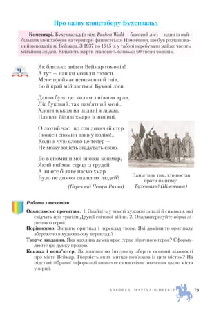 Про назву концтабору Бухенвальд
Коментарі. Бухенвальд (з нім. Buchen Wald — буковий ліс) — один із най
більших концтаборів на території фашистської Німеччини, що був розташова
ний неподалік м. Веймара. З 1937 по 1945 р. у таборі перебувало майже чверть
мільйона людей. Кількість жертв становить близько 60 тисяч чоловік.
Як близько звідси Веймар гомонів!
А тут — навіки мовкли голоси…
Мене проймає невимовний гнів,
Бо й край мій зветься: Букові ліси.
Давно було це: килим з ніжних трав,
Ліс буковий, так пам’ятний мені…
Хлопчиськом на поляні я лежав,
Пливли біляві хмари в вишині.
О лютий час, що сон дитячий стер
І кожен спомин взяв у колію!..
Коли я чую слово це тепер —
Не можу юність згадувать свою.
Бо в спомини мої вповза кошмар,
Який виймає серце із грудей:
А чи оте біляве пасмо хмар
Було не димом спалених людей?
(Переклад Петра Рихла)
Робота з текстом
Осмислюємо прочитане. 1. Знайдіть у тексті художні деталі й символи, які
свідчать про трагізм Другої світової війни. 2. Охарактеризуйте образ лі
ричного героя.
Порівнюємо. Зіставте оригінал і переклад твору. Які домінанти оригіналу
збережено в художньому перекладі?
Творче завдання. Яка жахлива думка крає серце ліричного героя? Сформу
люйте цю думку прозою.
Книжка і комп’ютер. За допомогою Інтернету зберіть основні відомості
про місто Веймар. Творчість яких митців пов’язана із цим містом? На
підставі зібраної інформації визначте символічне значення цього міста
у вірші.
А Л Ь Ф Р Е Д М А Р Ґ УЛ Ш П Е Р Б Е Р 79
Пам’ятник тим, хто постав
проти нацизму.
Бухенвальд (Німеччина)
 