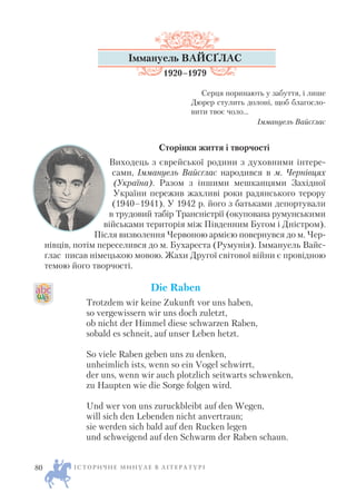 Іммануель ВАЙСҐЛАС
1920–1979
Серця поринають у забуття, і лише
Дюрер стулить долоні, щоб благосло
вити твоє чоло...
Іммануель Вайсґлас
Сторінки життя і творчості
Виходець з єврейської родини з духовними інтере
сами, Іммануель Вайсґлас народився в м. Чернівцях
(Україна). Разом з іншими мешканцями Західної
України пережив жахливі роки радянського терору
(1940–1941). У 1942 р. його з батьками депортували
в трудовий табір Трансністрії (окупована румунськими
військами територія між Південним Бугом і Дністром).
Після визволення Червоною армією повернувся до м. Чер
нівців, потім переселився до м. Бухареста (Румунія). Іммануель Вайс
ґлас писав німецькою мовою. Жахи Другої світової війни є провідною
темою його творчості.
Die Raben
Trotzdem wir keine Zukunft vor uns haben,
so vergewissern wir uns doch zuletzt,
ob nicht der Himmel diese schwarzen Raben,
sobald es schneit, auf unser Leben hetzt.
So viele Raben geben uns zu denken,
unheimlich ists, wenn so ein Vogel schwirrt,
der uns, wenn wir auch plоtzlich seitwаrts schwenken,
zu Hаupten wie die Sorge folgen wird.
Und wer von uns zuruckbleibt auf den Wegen,
will sich den Lebenden nicht anvertraun;
sie werden sich bald auf den Rucken legen
und schweigend auf den Schwarm der Raben schaun.
І С Т О Р И Ч Н Е М И Н У Л Е В Л І Т Е Р А Т У Р І80
 