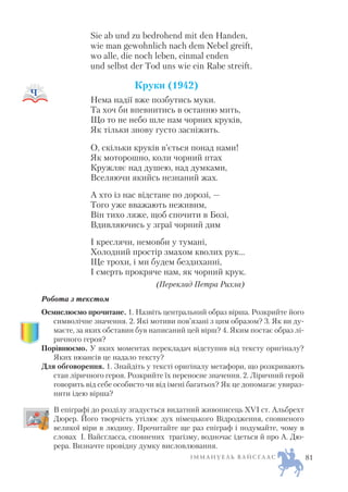 Sie ab und zu bedrohend mit den Hаnden,
wie man gewоhnlich nach dem Nebel greift,
wo alle, die noch leben, einmal enden
und selbst der Tod uns wie ein Rabe streift.
Круки (1942)
Нема надії вже позбутись муки.
Та хоч би впевнитись в останню мить,
Що то не небо шле нам чорних круків,
Як тільки знову густо засніжить.
О, скільки круків в’ється понад нами!
Як моторошно, коли чорний птах
Кружляє над душею, над думками,
Вселяючи якийсь незнаний жах.
А хто із нас відстане по дорозі, —
Того уже вважають неживим,
Він тихо ляже, щоб спочити в Бозі,
Вдивляючись у зграї чорний дим
І креслячи, немовби у тумані,
Холодний простір змахом кволих рук…
Ще трохи, і ми будем бездиханні,
І смерть прокряче нам, як чорний крук.
(Переклад Петра Рихла)
Робота з текстом
Осмислюємо прочитане. 1. Назвіть центральний образ вірша. Розкрийте його
символічне значення. 2. Які мотиви пов’язані з цим образом? 3. Як ви ду
маєте, за яких обставин був написаний цей вірш? 4. Яким постає образ лі
ричного героя?
Порівнюємо. У яких моментах перекладач відступив від тексту оригіналу?
Яких нюансів це надало тексту?
Для обговорення. 1. Знайдіть у тексті оригіналу метафори, що розкривають
стан ліричного героя. Розкрийте їх переносне значення. 2. Ліричний герой
говорить від себе особисто чи від імені багатьох? Як це допомагає увираз
нити ідею вірша?
В епіграфі до розділу згадується видатний живописець ХVI ст. Альбрехт
Дюрер. Його творчість утілює дух німецького Відродження, сповненого
великої віри в людину. Прочитайте ще раз епіграф і подумайте, чому в
словах І. Вайсґласса, сповнених трагізму, водночас ідеться й про А. Дю
рера. Визначте провідну думку висловлювання.
І М М А Н У Е Л Ь В А Й С Ґ Л А С 81
 