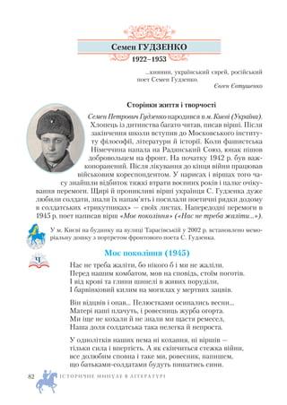 Семен ГУДЗЕНКО
1922–1953
...киянин, український єврей, російський
поет Семен Гудзенко.
Євген Євтушенко
Сторінки життя і творчості
Семен Петрович Гудзенко народився в м. Києві (Україна).
Хлопець із дитинства багато читав, писав вірші. Після
закінчення школи вступив до Московського інститу
ту філософії, літератури й історії. Коли фашистська
Німеччина напала на Радянський Союз, юнак пішов
добровольцем на фронт. На початку 1942 р. був важ
копоранений. Після лікування до кінця війни працював
військовим кореспондентом. У нарисах і віршах того ча
су знайшли відбиток тяжкі втрати воєнних років і палке очіку
вання перемоги. Щирі й проникливі вірші українця С. Гудзенка дуже
любили солдати, знали їх напам’ять і посилали поетичні рядки додому
в солдатських «трикутниках» — своїх листах. Напередодні перемоги в
1945 р. поет написав вірш «Моє покоління» («Нас не треба жаліти…»).
У м. Києві на будинку на вулиці Тарасівській у 2002 р. встановлено мемо
ріальну дошку з портретом фронтового поета С. Гудзенка.
Моє покоління (1945)
Нас не треба жаліти, бо нікого б і ми не жаліли.
Перед нашим комбатом, мов на сповідь, стоїм поготів.
І від крові та глини шинелі в живих поруділи,
І барвінковий килим на могилах у мертвих зацвів.
Він відцвів і опав… Пелюстками осипались весни…
Матері наші плачуть, і ровесниць журба огорта.
Ми іще не кохали й не знали ми щастя ремесел,
Наша доля солдатська така нелегка й непроста.
У однолітків наших нема ні кохання, ні віршів —
тільки сила і впертість. А як скінчиться стежка війни,
все долюбим сповна і таке ми, ровесник, напишем,
що батьками солдатами будуть пишатись сини.
І С Т О Р И Ч Н Е М И Н У Л Е В Л І Т Е Р А Т У Р І82
 