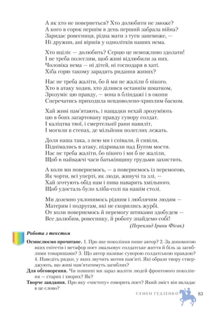 А як хто не повернеться? Хто долюбити не зможе?
А кого в сорок першім в день перший забрала війна?
Заридає ровесниця, рідна мати з туги занеможе, —
Ні дружин, ані віршів у однолітків наших нема.
Хто вціліє — долюбить? Серцю це неможливо здолати!
І не треба полеглим, щоб живі відлюбили за них.
Чоловіка нема — ні дітей, ні господаря в хаті.
Хіба горю такому зарадять ридання живих?
Нас не треба жаліти, бо й ми не жаліли б нікого.
Хто в атаку ходив, хто ділився останнім шматком,
Зрозуміє цю правду, — вона в бліндажі і в окопи
Сперечатись приходила невдоволено хриплим баском.
Хай живі пам’ятають, і нащадки нехай зрозуміють
цю в боях загартовану правду сувору солдат.
І каліцтва твої, і смертельнії рани навиліт,
І могили в степах, де мільйони полеглих лежать.
Доля наша така, з нею ми і співали, й сивіли,
Піднімались в атаку, підривали над Бугом мости.
Нас не треба жаліти, бо нікого і ми б не жаліли,
Щоб в найважчі часи батьківщину грудьми захистить.
А коли ми повернемось, — а повернемось із перемогою,
Як чорти, всі уперті, як люди, живучі та злі, —
Хай зготують обід нам і пива наварять хмільного,
Щоб удосталь було хліба солі на нашім столі.
Ми доземно уклонимось рідним і люблячим людям —
Матерям і подругам, які не скорились журбі.
От коли повернемось й перемогу штиками здобудем —
Все долюбим, ровеснику, й роботу знайдемо собі!
(Переклад Ірини Фісак)
Робота з текстом
Осмислюємо прочитане. 1. Про яке покоління пише автор? 2. За допомогою
яких епітетів і метафор поет змальовує солдатське життя й біль за загиб
лими товаришами? 3. Що автор називає суворою солдатською правдою?
4. Наведіть рядки, у яких звучить мотив пам’яті. Які образи твору ствер
джують, що живі пам’ятатимуть загиблих?
Для обговорення. Чи повинні ми зараз жаліти людей фронтового поколін
ня — старих і хворих? Як?
Творче завдання. Про яку «чистоту» говорить поет? Який зміст він вкладає
в це слово?
С Е М Е Н Г У Д З Е Н К О 83
 
