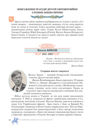 ЗОБРАЖЕННЯ ТРАГЕДІЇ ДРУГОЇ СВІТОВОЇ ВІЙНИ
З РІЗНИХ БОКІВ ЄВРОПИ
Друга світова війна знайшла відображення не тільки в поезії, а й в
інших жанрах — оповіданнях, повістях, романах, п’єсах, популярність
яких не згасає й сьогодні. Серед визнаних майстрів воєнної прози —
письменники різних країн світу: Генріх Белль (Німеччина), Олесь
Гончар (Україна), Юрій Бондарев (Росія), Василь Биков (Білорусь) і
багато інших. І скільки б не минуло років, пам’ять про криваві події
минулого століття ніколи не згасне.
Василь БИКОВ
1924–2003
Подвиг… Він був не тільки на лінії вогню,
а й у тилу, у полоні, у буденному житті тих,
на чию долю випала війна.
Василь Биков
Сторінки життя і творчості
Василь Биков — відомий білоруський письменник,
учасник Другої світової війни.
Василь Володимирович Биков народився 19 червня
1924 р. у с. Бичках (Білорусь) у сільській родині. На
вчався в сільській школі, а потім у Вітебському худож
ньому училищі, хотів стати скульптором. Однак не
судилося: через скрутне матеріальне становище був зму
шений залишити навчання.
Війна застала юнака в Україні, де він мав намір продовжити
навчання. У 1942 р. потрапив на фронт, пройшовши навчання в Са
ратовському піхотному училищі. Василю Бикову довелося воювати в
лавах 2 го Українського фронту, брав участь у боях за Кривий Ріг,
Олександрію, Знаменку й багато інших українських міст. Під час Кіро
воградської операції був важкопоранений, а його матері помилково
направили «похоронку». Проте він вижив і продовжував брати участь
у боротьбі з фашизмом у Румунії, Болгарії та інших країнах Європи.
І С Т О Р И Ч Н Е М И Н У Л Е В Л І Т Е Р А Т У Р І84
 