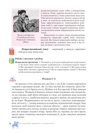 ретроспективному плані, тобто з поверненням
у минуле. Отже, картини воєнного життя геро
їв переплітаються з їхнім довоєнним минулим.
Твір миттєво переносить читача з одного місця
в інше, де одночасно відбуваються різні події.
Така «фрагментарність» композиційної побу
дови повісті, просторові переміщення відбува
ються дуже стрімко завдяки оповідачеві, який є
посередником поміж зображуваним світом і чи
тачем.
Композиція та сюжет твору підпорядковані
розкриттю характерів героїв, їхніх людських
якостей. Від їхнього морального вибору, як ува
жає письменник, залежить їхня доля, а від та
ких, як вони, і доля всього світу.
Ретроспектиивний (час) — звернений у минуле, присвяче
ний розгляду минулого.
Робота з текстом 1 розділу
Осмислюємо прочитане. 1. Розкажіть, де й коли відбуваються події повісті.
2. За яких умов читач уперше знайомиться з головним героєм твору?
3. Які труднощі спіткали Івана під час утечі з полону? 4. Від яких думок
серце його «болісно здригнулося»? Як це характеризує героя? 5. Від якої
особи ведеться розповідь у творі?
Розділи 2–3
За якихось п’ять хвилин він уже був у лісі й біг уздовж вируючого
струмка з прозорою водою. Ліс тут був чистий, без ломаччя, проте біг
ти заважали густі брили скель. Підйом теж був крутий, й Іван швидко
знесилився. Чекаючи й боячись нового переслідування, він скочив бу
ло до струмка, щоб збити вівчарок із сліду, але крижана вода холодом
ударила в ноги, і, пробігши якихось двадцять кроків, він вискочив зно
ву на берег. Видряпавшись на скелясту кручу, струснув, перезаряджа
ючи, пістолет, — затвор викинув на каміння перекошений патрон. Іван
нагнувся, щоб підняти його, і раптом обімлів — крізь гомінке булько
тіння струмка десь позаду долинула розмова. Одразу забувши про пат
рон, він шпарко подався вгору, трохи вбік од струмка, на схил яруги,
проліз крізь гущавину молодого ялинника й, ледве гамуючи дихання,
поліз рачки.
І С Т О Р И Ч Н Е М И Н У Л Е В Л І Т Е Р А Т У Р І86
Кадр із кінофільму
«Альпійська балада».
Режисер Б. Степанов.
1965 р.
 