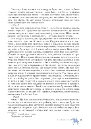 Спочатку йому здалося, що навкруги було тихо, тільки жебонів
струмок і шуміло верховіття ялин. Подув фен1, і в небі з за гір виплив
скуйовджений краєчок хмари — швидко насувався дощ. Іван сторож
кими очима оглядівся довкола, зазирнув униз на каміння під ялинами —
наче ніде нікого. Він уже рушив був далі, коли позад нього залунало
трохи притишено, але наполегливо:
— Русо!
Він схилився нижче, пригнув голову — ні, то був не німець, а мабуть,
якийсь гефтлінг2. Бракувало ще клопоту чекати на когось, тут хоча б
самому видертися — знав із власного досвіду, як це важко. Німці, певно,
зчинили вже тривогу й наздоганяють — не так це просто втекти.
І він щодуху подався далі, продираючись між камінням і ялинами
вище, навкоси гористим лісовим схилом. Струмок залишився десь ос
торонь, дзюрчання його притихло, дужче й виразніше почали шуміти
ялини; свіжий вітер скрізь гойдав верховіття; сонце сховалося; спо
хмурніле небо чимраз далі й ширше облягала сіра хмара. Було парко,
куртка на спині змокла від поту, смугастий берет Іван десь загубив і
обличчя витирав рукавами, невпинно оглядаючись навкруги та при
слухаючись. Одного разу, відхекуючись, він почув далеке ще, але на
стирливе стрекотіння мотоциклів: тут десь проходила дорога, і німці,
напевне, уже оточували місцевість. Охоплений сумовитим передчут
тям, Іван дослухався, міркуючи, як тікати далі, і водночас по якомусь
невловимому звукові збагнув, що позаду хтось біжить. Це вже було
зле: може, то зовсім не гефтлінг, а німець! Іван одскочив за моховитий
окоренок ялини й клацнув запобіжником пістолета. Тим часом мото
цикли з чимраз дужчою тріскотнявою наближалися. «Оточують, сво
лота…» — майнула думка. Іван озирнувся, уклякнув за ялиною на од
не коліно й звів стиснутий у кулаці пістолет. Знов унизу застукотіли
по камінню кроки. Він придивився, виразно відчуваючи в гущавині
місце, де з’явиться людина. Якийсь час там нікого не було видно, й Іван
напружено чекав. За мить унизу на галявину між дерев вибігла легка
смугаста постать, на вигляд ніби підліток, озирнулася, жваво скинула
очима вгору й побачила його.
— Русо!
Жінка?! Це його здивувало й збентежило, він мало не вилаявся з
досади, але рев мотоциклів одвернув його увагу — вони вже були тут,
тільки вище над ним. Іван крутнувся на землі, не знаючи, куди податися:
між деревами, які росли рідко, його легко могли побачити зверху. І він
метнувся до неглибокої виїмки ніші під досить крутою скелею,
В А С И Л Ь Б И К О В 87
1 Фен — теплий вітер у горах.
2 Гефтлінг — ув’язнений.
 