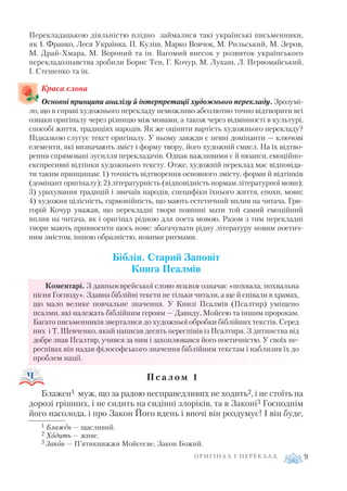 Перекладацькою діяльністю плідно займалися такі українські письменники,
як І. Франко, Леся Українка, П. Куліш, Марко Вовчок, М. Рильський, М. Зеров,
М. Драй Хмара, М. Вороний та ін. Вагомий внесок у розвиток українського
перекладознавства зробили Борис Тен, Г. Кочур, М. Лукаш, Л. Первомайський,
І. Стешенко та ін.
Краса слова
Основні принципи аналізу й інтерпретації художнього перекладу. Зрозумі
ло, що в справі художнього перекладу неможливо абсолютно точно відтворити всі
ознаки оригіналу через різницю між мовами, а також через відмінності в культурі,
способі життя, традиціях народів. Як же оцінити вартість художнього перекладу?
Підказкою слугує текст оригіналу. У ньому завжди є певні домінанти — ключові
елементи, які визначають зміст і форму твору, його художній смисл. На їх відтво
рення спрямовані зусилля перекладачів. Однак важливими є й нюанси, емоційно
експресивні відтінки художнього тексту. Отже, художній переклад має відповіда
ти таким принципам: 1) точність відтворення основного змісту, форми й відтінків
(домінант оригіналу); 2) літературність (відповідність нормам літературної мови);
3) урахування традицій і звичаїв народів, специфіки їхнього життя, епохи, мови;
4) художня цілісність, гармонійність, що мають естетичний вплив на читача. Гри
горій Кочур уважав, що перекладні твори повинні мати той самий емоційний
вплив на читача, як і оригінал рідною для поета мовою. Разом з тим перекладні
твори мають привносити щось нове: збагачувати рідну літературу новим поетич
ним змістом, іншою образністю, новими ритмами.
Біблія. Старий Заповіт
Книга Псалмів
Коментарі. З давньоєврейської слово псалом означає «похвала, похвальна
пісня Господу». Здавна біблійні тексти не тільки читали, а ще й співали в храмах,
що мало велике повчальне значення. У Книзі Псалмів (Псалтир) уміщено
псалми, які належать біблійним героям — Давиду, Мойсею та іншим пророкам.
Багато письменників зверталися до художньої обробки біблійних текстів. Серед
них і Т. Шевченко, який написав десять переспівів із Псалтиря. З дитинства від
добре знав Псалтир, учився за ним і захоплювався його поетичністю. У своїх пе
респівах він надав філософського значення біблійним текстам і наблизив їх до
проблем нації.
П с а л о м 1
Блажен1 муж, що за радою несправедливих не ходить2, і не стоїть на
дорозі грішних, і не сидить на сидінні злоріків, та в Законі3 Господнім
його насолода, і про Закон Його вдень і вночі він роздумує! І він буде,
О Р И Г І Н А Л І П Е Р Е К Л А Д 9
1 Блажен — щасливий.
2 Ходить — живе.
3 Закон — П’ятикнижжя Мойсеєве, Закон Божий.
 