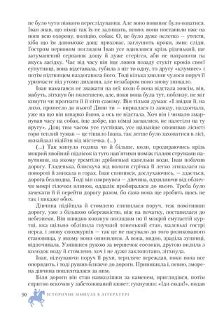 не було чути ніякого переслідування. Але воно повинне було озватися.
Іван знав, що німці так їх не залишать, певно, вони поставили вже на
ноги всю охорону, поліцію, собак. О, це було дуже нелегко — утекти,
хіба що їм допоможе дощ: приховає, заглушить кроки, змиє сліди.
Гострим нервовим поглядом Іван усе вдивлявся крізь ріденький, ще
затуманений серпанок дощу й дуже стерігся, аби не натрапити на
якусь засідку. Час від часу він іще ловив позаду стукіт кроків своєї
супутниці, вона відставала, губила з ніг то одну, то другу «клумпес» і
потім підтюпцем наздоганяла його. Тоді кілька хвилин чулося поруч її
уривчасте від утоми дихання, але незабаром воно знову зникало.
Іван намагався не зважати на неї: коли б вона відстала зовсім, він,
мабуть, зітхнув би полегшено, але, поки вона була тут, поблизу, не міг
кинути чи прогнати її й піти самому. Він тільки думав: «І звідки її, на
лихо, принесло до нього! Диви ти — вирвалася із заводу, наздогнала,
уже на що він шпарко йшов, а ось не відстала. Хоч він і чимало змар
нував часу на собак, іще добре, що німці загаялися, не налетіли на ту
яругу». Дощ тим часом усе густішав, усе щільніше оповивав лісисті
гори теплий туман — це тішило Івана, так легше було заховатися в лісі,
якнайдалі відійти від містечка. (…)
(…) Так минула година чи й більше, коли, продираючись крізь
мокрий хвойний підлісок із туго нап’ятими поміж гіллям струнами па
вутиння, на якому тремтіли дрібненькі капельки води, Іван побачив
дорогу. Гладенька, блискуча від вологи стрічка її легко згиналася на
повороті й зникала в горах. Іван спинився, дослухаючись, — здається,
дорога безлюдна. Тоді він озирнувся — дівчина, одхиляючи від облич
чя мокрі гілочки ялинок, оддалік пробиралася до нього. Треба було
зачекати її й перейти дорогу разом, бо сама вона ще зробить щось не
так і викаже обох.
Дівчина підійшла й стомлено спинилася поруч, теж помітивши
дорогу, уже з більшою обережністю, ніж на початку, поставилася до
небезпеки. Він швидко ковзнув поглядом по її мокрій смугастій кур
тці, яка щільно обліпила гнучкий тоненький стан, маленькі гострі
перса, і знову спохмурнів — так це не пасувало до того ризикованого
становища, у якому вони опинилися. А вона, видно, зраділа зупинці,
відпочивала. Узявшися рукою за вершечок сосонки, другою вилила з
колодок воду й стомлено, хоч і не дуже заклопотано, зітхнула.
Іван, відчуваючи поруч її рухи, терпляче переждав, поки вона все
опорядить, і тоді рушив ближче до дороги. Принишкла і, певно, зморе
на дівчина попленталася за ним.
Біля дороги він став навколішки за каменем, приглядівся, потім
спритно вскочив у забетонований кювет; гукнувши: «Іди сюди!», подав
І С Т О Р И Ч Н Е М И Н У Л Е В Л І Т Е Р А Т У Р І90
 