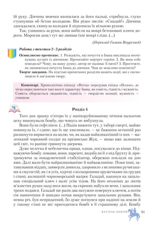 їй руку. Дівчина мовчки вхопилася за його пальці, стрибнула, глухо
стукнувши об бетон колодкою. Він різко звелів: «Скидай!» Дівчина
здогадалася, скинула колодки й підхопила їх вільною рукою.
Так, узявшись за руки, вони вибігли на мокрі бетоновані плити до
роги. Моросив дощ і тут же змивав їхні мокрі сліди. (…)
(Переклад Галини Вігурської)
Робота з текстом 2–3 розділів
Осмислюємо прочитане. 1. Розкажіть, які почуття в Івана викликала неочі
кувана зустріч із дівчиною. Прочитайте портрет героїні. 2. Як вона себе
поводила? Чому, на вашу думку, автор не називає її імені? 3. Простежте,
як змінюються почуття Івана до дівчини. Чим це можливо пояснити?
Творче завдання. На підставі прочитаних розділів назвіть події, які є експо
зицією й зав’язкою твору.
Коментарі. Хронологічно епізоду «Втеча» передував епізод «Полон», де
чітко окреслюються такі якості характеру Івана, як совість, гідність і мужність.
Совість обертається людяністю, гідність — твердістю позиції, мужність —
учинком.
Розділ 4
Того дня зранку п’ятеро їх у напівзруйнованому нічним нальотом
цеху викопували бомбу, що чомусь не вибухнула.
Вони були гефтлінги. (…) Надія вижити тут, у таборі смерті, майже
покинула їх, і єдине, що їх ще хвилювало, — це бажання останній раз
ризикнути вирватися на волю, чи, як казав найязикатіший із них — ма
ленький чорнявий солдат на прізвисько Жук, — якщо вже залишати
цей світ, то раніше грюкнути дверима.
Дуже нелегка й небезпечна праця, однак, посувалася до кінця. Під
важуючи бомбу ломами, вони, нарешті, видобули її з під брухту й, при
тримуючи за покарлючений стабілізатор, обережно поклали на дно
ями. Далі мало бути найризикованіше й найважливіше. Поки інші, за
тамувавши віддих, завмерли довкола, здоровило з великими ручиська
ми в смугастій, як і в усіх, куртці з кольоровими кружечками на грудях
і спині, колишній чорноморський матрос Галадай, накинув на запаль
ник спеціальний ключ і наліг усім тілом. На його оголених до ліктів
м’язистих руках надулися жили, на скронях набухли вени, і запальник
трохи подався. Галадай ще разів два натужно повернув ключем, а потім
сів навпочіпки й швидко почав викручувати запальник руками. Він,
певна річ, був непридатний, бо дуже погнувся при падінні на землю й
у такому стані не міг пригодитися бомбі в її страшному ділі. Бомбу
В А С И Л Ь Б И К О В 91
 