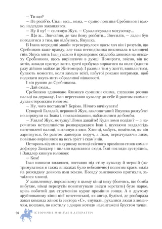 — Ти що?
— Не розіб’ю. Сили вже… нема, — сумно пояснив Сребников і важ
ко, надсадно закашлявся.
— Ну й ну! — сплюнув Жук. — Сукали сукали мотузочку…
— Що ж… Звичайно, де там йому розбити… Знесилів, — ладен був
погодитися з тим, що відбулось, Янушка.
В Івана всередині мовби перевернулося щось: хоч він і розумів, що
Сребников каже правду, але така несподіванка викликала в хлопцеві
гнів. Якусь мить Іван уважно й презирливо спідлоба дивився на невда
ху Сребникова, щось вирішуючи в думці. Помирати, звісно, він не
хотів, завжди прагнув жити, тричі пробував вирватися на волю (одного
разу дійшов майже до Житомира). І разом з тим у житті, виявляється,
бувають моменти, коли замало всієї, набутої роками витримки, щоб
подолати якусь мить образливої ніяковості.
І він рушив до Сребникова.
— Дай сюди…
Сребников здивовано блимнув сумними очима, слухняно розняв
пальці на держаку. Іван переставив кувалду до себе й раптом скоман
дував сторожким голосом:
— Ну, чого поставали? Берімо. Нічого вичікувати!
Суворий Галадай, нервовий Жук, заклопотаний Янушка розгубле
но зиркнули на Івана і, пожвавішавши, наблизилися до бомби.
— Узяли! Жук, мотузку! Ломи давайте! Куди ломи поділи? — з на
рочитою метушливістю розпоряджався Іван і, шукаючи заздалегідь
наготовлені палиці, виглянув з ями. Хлопці, мабуть, помітили, як він
здригнувся, бо раптом завмерли поруч, а Іван, передчуваючи лихо,
повільно вирівнявся на весь зріст і скам’янів.
Осторонь від ями в курному потоці скісного проміння стояв коман
дофюрер Зандлер і пильно вдивлявся сюди. Їхні погляди зустрілись,
і Зандлер кивнув головою:
— Ком!
Іван нишком вилаявся, поставив під стіну кувалду й мерщій (за
тримуватися в таких випадках було небезпечно) пологим краєм виліз
на розкидану довкола ями землю. Позаду занепокоєно притихли, за
таїлися хлопці.
У запиленому, порожньому в цьому кінці цеху (боячись, що бомба
вибухне, німці передусім повитягували звідси верстати) було парко,
крізь побитий дах струменіло курне проміння сонця. А в другому
зруйнованому кінці цієї велетенської, як ангар, будівлі, де розбирала
завал команда жінок із сектора «С», снували, рухалися люди з ломач
чям, ношами, по настилу з дощок котили навантажені брухтом тачки.
І С Т О Р И Ч Н Е М И Н У Л Е В Л І Т Е Р А Т У Р І94
 
