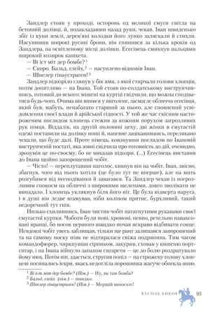 Зандлер стояв у проході, осторонь од великої смуги світла на
бетонній долівці, й, позакладавши назад руки, чекав. Іван швиденько
збіг із купи землі, дерев’яні колодки його лунко заляскали й стихли.
Насупивши широкі русяві брови, він спинився за кілька кроків од
Зандлера, на освітленому місці долівки. Есесівець смикнув пальцями
широкий козирок кашкета.
— Ві іст міт дер бомбе?1
— Скоро. Бальд, глейх,2 — насуплено відповів Іван.
— Шнелер гінаустраген!3
Зандлер підозріло глянув у бік ями, з якої стирчали голови хлопців,
потім допитливо — на Івана. Той стояв по солдатському виструнчив
шись, готовий до всього: мішені на куртці свідчили, що можна сподіва
тися будь чого. Очима він впився у виголене, засмагле обличчя есесівця,
який був, мабуть, ненабагато старший за нього, але сповнений усві
домлення своєї влади й арійської гідності. У той же час скісним насто
роженим поглядом хлопець стежив за кожним порухом загрозливих
рук німця. Віддалік, на другій половині цеху, дві жінки в смугастій
одежі поставили на долівку ноші й, напевне зацікавившись, перелякано
чекали, що буде далі. Проте німець, ковзнувши поглядом по Івановій
виструнченій постаті, яка зовні свідчила про готовність до дій, очевидно,
зрозумів це по своєму, бо не виказав підозри. (…) Есесівець виставив
до Івана щойно запорошений чобіт.
— Чісто! — переплутавши наголос, кивнув він на чобіт. Іван, звісно,
збагнув, чого від нього хотіли (це було тут не вперше), але на мить
розгубився від несподіванки й завагався. Та Зандлер чекав із погроз
ливим спокоєм на обличчі з широкими щелепами, довго зволікати не
випадало. І хлопець уклякнув біля його ніг. Це була відверта наруга,
і в душі він ледве вгамував, ніби коліном притис, бурхливий, такий
недоречний тут гнів.
Низько схилившись, Іван чистив чобіт натягнутими рукавами своєї
смугастої куртки. Чоботи були нові, хромові, певно, ретельно наваксо
вані вранці, бо носок першого швидко почав яскраво відбивати сонце.
Невдовзі чобіт увесь заблищав, тільки ще рант залишався запорошений
та на самому носку ніяк не відтиралася свіжа подряпина. Тим часом
командофюрер, чиркнувши сірником, закурив, сховав у кишеню порт
сигар, і на Івана війнуло запахом сигарети — це до болю роздратувало
йому нюх. Потім він, здається, струсив попіл — на стрижену голову хлоп
цеві посипались іскри, якась недотліла порошинка жагуче обпекла шию.
В А С И Л Ь Б И К О В 95
1 Ві іст міт дер бомбе? (Нім.) — Ну, як там бомба?
2 Бальд, глейх (нім.) — швидко.
3 Шнелер гінаустраген! (Нім.) — Мерщій виносьте!
 
