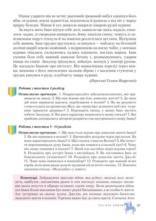 Однак ударити він не встиг: раптовий громовий вибух одкинув його
вбік, оглушив; земля задвигтіла, підскочила й рушила з під ніг у чорну
прірву безодні. Німця й усе довкола накрило хмарою рудої куряви.
За якусь мить Іван відчув себе долі, навколо ще щось падало, сипа
лося, чадно, зі смородом шкварчало, йому запекло спину, чомусь із за
пізненням поруч гепнула й на шматки розлетілася цеглина. Відчувши
себе живим, Іван прудко крутнувся, оглянувся — поблизу на бетонній
долівці шкріб землю знайомий, з подряпиною на носку чобіт, у потоках
куряви тіпалася, силкуючись кудись одповзти, постать ворога. Іван
ухопив біля себе важкий кавалок бетону і, розмахнувшись, ударив
німця по спині. Зандлер тріпнувся, зойкнув, мотнув у повітрі рукою.
Це нагадало Іванові про пістолет. Він навколішках переліз через нім
ця, вихопив з його знесилених пальців зброю і з шаленим стукотом у
грудях кинувся в руду, клубчасту хмару куряви.
(Переклад Галини Вігурської)
Робота з текстом 4 розділу
Осмислюємо прочитане. 1. Охарактеризуйте військовополонених, які пра
цювали на заводі. 2. Що вам відомо про їхнє довоєнне життя? 3. До яких
дій вони вирішили вдатися, перебуваючи в полоні? 4. Як ви розумієте
слова солдата на прізвисько Жук, що «якщо вже залишити цей світ, то ра
ніше грюкнути дверима»? 5. Перекажіть епізод, у якому Іван чистить
чоботи Зандлеру. 6. Які риси характеру виявилися в цьому епізоді? 7. Які
прийоми допомагають авторові розкрити стан внутрішнього опору Івана?
Робота з текстом 5–14 розділів
Осмислюємо прочитане. 1. Що вам стало відомо про довоєнне життя Івана?
2. Як він опинився в полоні? 3. Прочитайте роздуми героя про полон. Як
вони характеризують Івана? 4. Що сталося з ним на Волині? 5. Які почут
тя переповнювали душу Івана, коли він ховався в сільській хаті? 6. Чому
він знову опинився в полоні? 7. Який сон постійно переслідував героя?
8. Розкажіть про зустріч Івана з австрійцем. 9. Як поставився Іван до
божевільного ув’язненого? 10. Розкажіть про довоєнне життя Джулії.
11. Чому вона опинилася в концтаборі? 12. Розкажіть про важкий шлях
героїв, коли вони разом долали труднощі після втечі з полону. 13. Поясніть
значення епізоду «Медсанбат» у повісті.
Коментарі. Зображуючи трагедію війни, яка руйнує людські долі, моло
дість, майбутнє, письменник разом із тим поетизує кохання, показує еволю
цію цього почуття в образах головних героїв твору. Коли розпочалася війна,
для Івана більш важливим був захист рідної Батьківщини, а не особисте життя.
Але зустрівши на своєму шляху Джулію, він починає відчувати багатство
людського життя в коханні. Терешка важко йде до свого щастя. Спочатку його
В А С И Л Ь Б И К О В 97
 