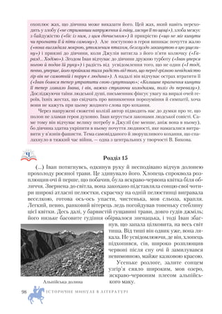 охоплює жах, що дівчина може виказати його. Цей жах, який навіть перехо
дить у злобу («не стримавши напруження й гніву, ляснув її по щоці»), злоба межує
з байдужістю («біс із ним, з цим дівчиськом») й прикрістю («що не міг кинути
чи прогнати її й піти самому»). Але поступово в героя виникає почуття жалю
(«вона виглядала мокрою, утомленим птахом, безглуздо закинутою в цю ущели
ну») і приязні до дівчини, коли Джулія витягла з його п’яти колючку («Га
разд… Ходімо»). Згодом Іван відчуває до дівчини дружню турботу («Іван уперся
ногою й подав їй руку») і радість від усвідомлення того, що не один («І тоді,
певно, уперше, його пройняла тиха радість від того, що перед грізною невідомістю
гір він не самотній і поруч є людина»). А надалі він відчуває острах втратити її
(«Іван боявся тепер утратити свою супутницю»; «Колишнє прагнення кинути
її тепер злякало Івана, і він, важко стукаючи колодками, поліз до перевалу»).
Досліджуючи таїни людської душі, письменник фіксує увагу на виразі очей ге
роїв, їхніх жестах, що свідчать про виникнення порозуміння й симпатії, хоча
вони не кажуть при цьому жодного слова про кохання.
Через напружені сюжетні колізії автор підводить нас до думки про те, що
полон не зламав героя духовно. Іван керується законами людської совісті. Са
ме тому він відчуває велику потребу в Джулії (не менше, аніж вона в ньому),
бо дівчина здатна укріпити в ньому почуття людяності, яке намагалися витра
вити у в’язнів фашисти. Тема самовідданого й зворушливого кохання, що спа
лахнуло в тяжкий час війни, — одна з центральних у творчості В. Бикова.
Розділ 15
(…) Іван потягнувсь, одкинув руку й несподівано відчув долонею
прохолоду росяної трави. Це здивувало його. Хлопець спроквола роз
плющив очі й перше, що побачив, була яскраво червона квітка біля об
личчя. Звернена до світла, вона закохано підставляла сонцю свої чоти
ри широкі атласні пелюстки, скраєчку на одній пелюстинці вигравала
веселкою, готова ось ось упасти, чистенька, мов сльоза, крапля.
Легкий, певно, ранковий вітерець ледь погойдував тоненьку стеблину
цієї квітки. Десь далі, у барвистій гущавині трави, довго гудів джміль;
його низьке басовите гудіння обірвалося зненацька, і тоді Іван збаг
нув, що запала цілковита, на весь світ
тиша. Від тиші він одвик уже, вона ля
кала. Не усвідомлюючи, де він, хлопець
підхопився, сів, широко розплющив
червоні після сну очі й замилувався
невимовною, майже казковою красою.
Усеньке розлоге, залите сонцем
узгір’я сяяло широким, мов озеро,
яскраво червоним плесом альпійсь
кого маку.
І С Т О Р И Ч Н Е М И Н У Л Е В Л І Т Е Р А Т У Р І98
Альпійська долина
 