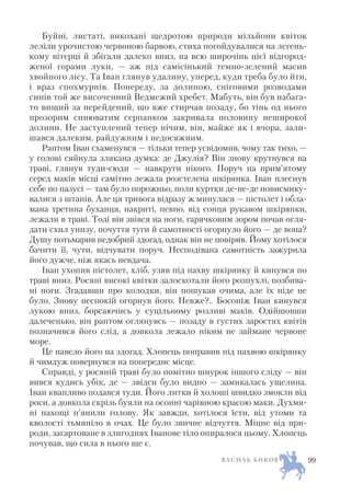 Буйні, листаті, викохані щедротою природи мільйони квіток
леліли урочистою червоною барвою, стиха погойдувалися на легень
кому вітерці й збігали далеко вниз, на всю широчінь цієї відгород
женої горами луки, — аж під самісінький темно зелений масив
хвойного лісу. Та Іван глянув удалину, уперед, куди треба було йти,
і враз спохмурнів. Попереду, за долиною, сніговими розводами
синів той же височенний Ведмежий хребет. Мабуть, він був набага
то вищий за перейдений, що вже стирчав позаду, бо тінь од нього
прозорим синюватим серпанком закривала половину неширокої
долини. Не заступлений тепер нічим, він, майже як і вчора, зали
шався далеким, райдужним і недосяжним.
Раптом Іван схаменувся — тільки тепер усвідомив, чому так тихо, —
у голові сяйнула злякана думка: де Джулія? Він знову крутнувся на
траві, глянув туди сюди — навкруги нікого. Поруч на прим’ятому
серед маків місці самітно лежала розстелена шкірянка. Іван плеснув
себе по пазусі — там було порожньо, поли куртки де не де повисмику
валися з штанів. Але ця тривога відразу ж минулася — пістолет і обла
мана третина буханця, накриті, певно, від сонця рукавом шкірянки,
лежали в траві. Тоді він звівся на ноги, гарячковим зором почав огля
дати схил унизу, почуття туги й самотності огорнуло його — де вона?
Душу потьмарив недобрий здогад, однак він не повірив. Йому хотілося
бачити її, чути, відчувати поруч. Несподівана самотність зажурила
його дужче, ніж якась невдача.
Іван ухопив пістолет, хліб, узяв під пахву шкірянку й кинувся по
траві вниз. Росяні високі квітки залоскотали його розпухлі, позбива
ні ноги. Згадавши про колодки, він пошукав очима, але їх ніде не
було. Знову неспокій огорнув його. Невже?.. Босоніж Іван кинувся
лукою вниз, борсаючись у суцільному розливі маків. Одійшовши
далеченько, він раптом оглянувсь — позаду в густих заростях квітів
позначився його слід, а довкола лежало ніким не займане червоне
море.
Це навело його на здогад. Хлопець поправив під пахвою шкірянку
й чимдуж повернувся на попереднє місце.
Справді, у росяній траві було помітно шнурок іншого сліду — він
вився кудись убік, де — звідси було видно — замикалась ущелина.
Іван квапливо подався туди. Його литки й холоші швидко змокли від
роси, а довкола скрізь буяли на осонні чарівною красою маки. Духмя
ні пахощі п’янили голову. Як завжди, хотілося їсти, від утоми та
кволості тьмяніло в очах. Це було звичне відчуття. Міцне від при
роди, загартоване в злигоднях Іванове тіло опиралося цьому. Хлопець
почував, що сила в нього ще є.
В А С И Л Ь Б И К О В 99
 
