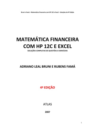 Bruni e Famá – Matemática Financeira com HP 12C e Excel – Soluções da 4ª Edição 


 
 
 
 
 
 
 
 
 
 


    MATEMÁTICA FINANCEIRA 
      COM HP 12C E EXCEL 
              SOLUÇÕES COMPLETAS DE QUESTÕES E EXERCÍCIOS 

                      
                      
                      
     ADRIANO LEAL BRUNI E RUBENS FAMÁ 
                      
                      
                      
                      
                4ª EDIÇÃO 
                      
                      
                      
                   ATLAS 
                      
                                        2007 



                                                                                        1
 