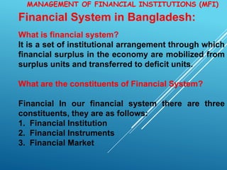 MANAGEMENT OF FINANCIAL INSTITUTIONS (MFI)
Financial System in Bangladesh:
What is financial system?
It is a set of institutional arrangement through which
financial surplus in the economy are mobilized from
surplus units and transferred to deficit units.
What are the constituents of Financial System?
Financial In our financial system there are three
constituents, they are as follows:
1. Financial Institution
2. Financial Instruments
3. Financial Market
 