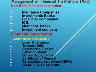 Non-Bank Financial Institution:
 Insurance Companies
 Investments Banks
 Financial Companies
 ICB.
 Merchant banks.
 Investment company.
Financial Instruments:
1.Money Market Instruments :
* Loan & advance.
 Treasury bills
 Commercial Papers
 Letter of Credit
 Banker Acceptance
 Certificate of Deposit
 Re-purchase agreement(REPO)
 DD,MT, PO, Cheque etc.
Management of Financial Institutions (MFI)
 