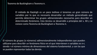 Teorema de Buckingham o Teorema π.
El método de Rayleigh es un poco tedioso si tenemos un gran número de
variables por lo que es necesario desarrollar un método generalizado que
permita determinar los grupos adimensionales necesarios para describir un
determinado fenómeno. Esta técnica se desarrolló a principios del s. XX y se
conoce como Teorema de Buckingham o Teorema π.
El número de grupos (o números) adimensionalmente independientes que pueden
utilizarse para describir un fenómeno físico en el que intervienen n variables es n-r,
siendo r el número mínimo de dimensiones del sistema fundamental, y con las que
se pueden representar todas las demás.
 