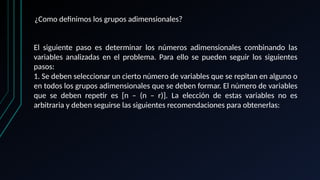 ¿Como definimos los grupos adimensionales?
El siguiente paso es determinar los números adimensionales combinando las
variables analizadas en el problema. Para ello se pueden seguir los siguientes
pasos:
1. Se deben seleccionar un cierto número de variables que se repitan en alguno o
en todos los grupos adimensionales que se deben formar. El número de variables
que se deben repetir es [n – (n – r)]. La elección de estas variables no es
arbitraria y deben seguirse las siguientes recomendaciones para obtenerlas:
 
