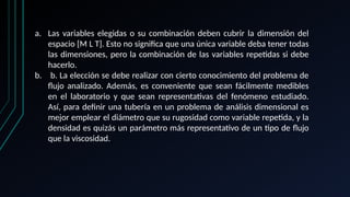 a. Las variables elegidas o su combinación deben cubrir la dimensión del
espacio [M L T]. Esto no significa que una única variable deba tener todas
las dimensiones, pero la combinación de las variables repetidas si debe
hacerlo.
b. b. La elección se debe realizar con cierto conocimiento del problema de
flujo analizado. Además, es conveniente que sean fácilmente medibles
en el laboratorio y que sean representativas del fenómeno estudiado.
Así, para definir una tubería en un problema de análisis dimensional es
mejor emplear el diámetro que su rugosidad como variable repetida, y la
densidad es quizás un parámetro más representativo de un tipo de flujo
que la viscosidad.
 
