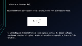 Número de Reynolds (Re)
Relación entre los esfuerzos de inercia o turbulentos y los esfuerzos viscosos.
Es utilizado para definir la frontera entre régimen laminar (Re 2300). En flujo a
presión en tuberías, la longitud característica suele corresponder al diámetro D de
la tubería.
 