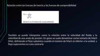 Relación entre las fuerzas de inercia y las fuerzas de compresibilidad
También se puede interpretar como la relación entre la velocidad del fluido y la
celeridad de una onda de presión. En gases se suele denominar como número de Mach
(Ma), definiendo el flujo subsónico cuando el número de Mach es inferior a la unidad, y
flujo supersónico en caso contrario
 