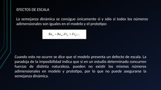 EFECTOS DE ESCALA
La semejanza dinámica se consigue únicamente si y sólo si todos los números
adimensionales son iguales en el modelo y el prototipo:
Cuando esto no ocurre se dice que el modelo presenta un defecto de escala. La
paradoja de la imposibilidad indica que si en un estudio determinado concurren
fuerzas de distinta naturaleza, pueden no existir los mismos números
adimensionales en modelo y prototipo, por lo que no puede asegurarse la
semejanza dinámica.
 