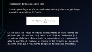 Modelización de flujos en lámina libre
En este tipo de flujos los efectos dominantes son los gravitatorios, por lo que
se emplea ka semejanza de Froude:
La semejanza de Froude se emplea habitualmente en flujos cuando las
pérdidas por fricción son muy bajas y el flujo es turbulento (p.ej.
vertederos, aliviaderos, flujo a través de contracciones, en el entorno de
pilas de puentes,...). También se emplea en los modelos de ingeniería
marítima en los que el movimiento del agua es de naturaleza ondulatoria.
 