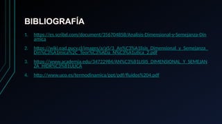 BIBLIOGRAFÍA
1. https://es.scribd.com/document/356704858/Analisis-Dimensional-y-Semejanza-Din
amica
2. https://wiki.ead.pucv.cl/images/a/a5/3_An%C3%A1lisis_Dimensional_y_Semejanza_
Din%C3%A1mica%2C_Teor%C3%ADa_N%C3%A1utica_2.pdf
3. https://www.academia.edu/34722984/AN%C3%81LISIS_DIMENSIONAL_Y_SEMEJAN
ZA_HIDR%C3%81ULICA
4. http://www.uco.es/termodinamica/ppt/pdf/fluidos%204.pdf
 