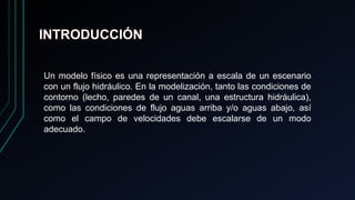 INTRODUCCIÓN
Un modelo físico es una representación a escala de un escenario
con un flujo hidráulico. En la modelización, tanto las condiciones de
contorno (lecho, paredes de un canal, una estructura hidráulica),
como las condiciones de flujo aguas arriba y/o aguas abajo, así
como el campo de velocidades debe escalarse de un modo
adecuado.
 