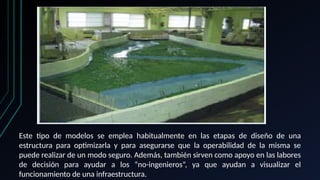 Este tipo de modelos se emplea habitualmente en las etapas de diseño de una
estructura para optimizarla y para asegurarse que la operabilidad de la misma se
puede realizar de un modo seguro. Además, también sirven como apoyo en las labores
de decisión para ayudar a los “no-ingenieros”, ya que ayudan a visualizar el
funcionamiento de una infraestructura.
 