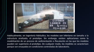 Habitualmente, en ingeniería hidráulica, los modelos son inferiores en tamaño a la
estructura analizada, el prototipo. Sin embargo, existen aplicaciones como la
modelización de un proceso de sedimentación o floculación en las que los modelos
pueden ser superiores al prototipo. De cualquier modo, los modelos se caracterizan
porque son ensayados en condiciones controladas de laboratorio.
 