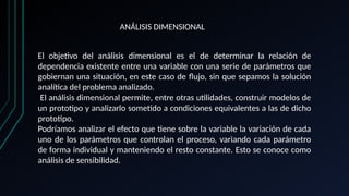 ANÁLISIS DIMENSIONAL
El objetivo del análisis dimensional es el de determinar la relación de
dependencia existente entre una variable con una serie de parámetros que
gobiernan una situación, en este caso de flujo, sin que sepamos la solución
analítica del problema analizado.
El análisis dimensional permite, entre otras utilidades, construir modelos de
un prototipo y analizarlo sometido a condiciones equivalentes a las de dicho
prototipo.
Podríamos analizar el efecto que tiene sobre la variable la variación de cada
uno de los parámetros que controlan el proceso, variando cada parámetro
de forma individual y manteniendo el resto constante. Esto se conoce como
análisis de sensibilidad.
 