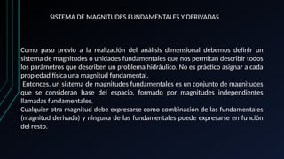 SISTEMA DE MAGNITUDES FUNDAMENTALES Y DERIVADAS
Como paso previo a la realización del análisis dimensional debemos definir un
sistema de magnitudes o unidades fundamentales que nos permitan describir todos
los parámetros que describen un problema hidráulico. No es práctico asignar a cada
propiedad física una magnitud fundamental.
Entonces, un sistema de magnitudes fundamentales es un conjunto de magnitudes
que se consideran base del espacio, formado por magnitudes independientes
llamadas fundamentales.
Cualquier otra magnitud debe expresarse como combinación de las fundamentales
(magnitud derivada) y ninguna de las fundamentales puede expresarse en función
del resto.
 