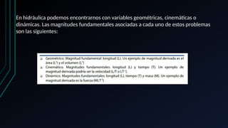En hidráulica podemos encontrarnos con variables geométricas, cinemáticas o
dinámicas. Las magnitudes fundamentales asociadas a cada uno de estos problemas
son las siguientes:
 