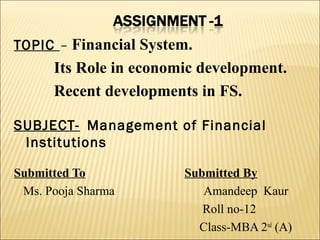TOPIC – Financial System.
      Its Role in economic development.
      Recent developments in FS.

SUBJECT- Management of Financial
 Institutions

Submitted To            Submitted By
 Ms. Pooja Sharma          Amandeep Kaur
                           Roll no-12
                          Class-MBA 2nd (A)
 