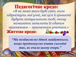 «Я не знаю яким буде світ, коли
підростуть мої учні, які цілі й цінності
будуть актуальними тоді, тому
намагаюсь запалити їх єдиним
прагненням – прагненням учитися.»
“Ми позбавляємо дітей майбутнього,
якщо продовжуємо вчити сьогодні
так, як вчили цьому вчора.”
 