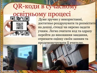 Дуже зручно у використанні,
достатньо роздрукувати та розмістити
на дошці, стенді чи окремо задати
учням. Легко зчитати код та одразу
перейти до виконяння завдання,
отримати оцінку своїм занням та
продемонструвати її вчителю..
QR-коди в сучасному
освітньому процесі
 