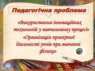 «Використання інноваційних
технологій у навчальному процесі»
«Організація проектної
діяльності учнів при вивченні
фізики»
 