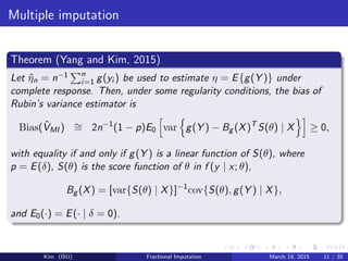 Multiple imputation
Theorem (Yang and Kim, 2015)
Let ˆηn = n−1 n
i=1 g(yi ) be used to estimate η = E{g(Y )} under
complete response. Then, under some regularity conditions, the bias of
Rubin’s variance estimator is
Bias( ˆVMI ) ∼= 2n−1
(1 − p)E0 var g(Y ) − Bg (X)T
S(θ) | X ≥ 0,
with equality if and only if g(Y ) is a linear function of S(θ), where
p = E(δ), S(θ) is the score function of θ in f (y | x; θ),
Bg (X) = [var{S(θ) | X}]−1
cov{S(θ), g(Y ) | X},
and E0(·) = E(· | δ = 0).
Kim (ISU) Fractional Imputation March 18, 2015 11 / 35
 