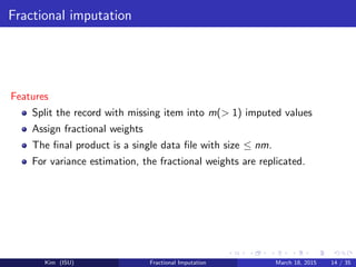 Fractional imputation
Features
Split the record with missing item into m(> 1) imputed values
Assign fractional weights
The ﬁnal product is a single data ﬁle with size ≤ nm.
For variance estimation, the fractional weights are replicated.
Kim (ISU) Fractional Imputation March 18, 2015 14 / 35
 