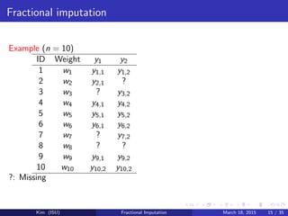 Fractional imputation
Example (n = 10)
ID Weight y1 y2
1 w1 y1,1 y1,2
2 w2 y2,1 ?
3 w3 ? y3,2
4 w4 y4,1 y4,2
5 w5 y5,1 y5,2
6 w6 y6,1 y6,2
7 w7 ? y7,2
8 w8 ? ?
9 w9 y9,1 y9,2
10 w10 y10,2 y10,2
?: Missing
Kim (ISU) Fractional Imputation March 18, 2015 15 / 35
 