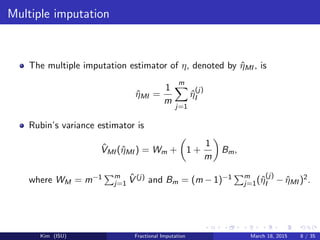 Multiple imputation
The multiple imputation estimator of η, denoted by ˆηMI , is
ˆηMI =
1
m
m
j=1
ˆη
(j)
I
Rubin’s variance estimator is
ˆVMI (ˆηMI ) = Wm + 1 +
1
m
Bm,
where WM = m−1 m
j=1
ˆV (j) and Bm = (m − 1)−1 m
j=1(ˆη
(j)
I − ˆηMI )2.
Kim (ISU) Fractional Imputation March 18, 2015 8 / 35
 