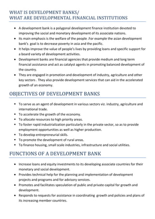 WHAT IS DEVELOPMENT BANKS/
WHAT ARE DEVELOPMENTAL FINANCIAL INSTITUTIONS
A development bank is a polygonal development finance institution devoted to
improving the social and monetary development of its associate nations.
Its main emphasis is the welfare of the people .For example the asian development
bank’s goal is to decrease poverty in asia and the pacific.
It helps improve the value of people’s lives by providing loans and specific support for
a board variety of development activities.
Development banks are financial agencies that provide medium and long term
financial assistance and act as catalyst agents in promoting balanced development of
the country.
They are engaged in promotion and development of industry, agriculture and other
key sectors . They also provide development services that can aid in the accelerated
growth of an economy.
OBJECTIVES OF DEVELOPMENT BANKS
 To serve as an agent of development in various sectors viz. industry, agriculture and
international trade.
 To accelerate the growth of the economy.
 To allocate resources to high priority areas.
 To foster rapid industrialization particularly in the private sector, so as to provide
employment opportunities as well as higher production.
 To develop entrepreneurial skills.
 To promote the development of rural areas.
 To finance housing, small scale industries, infrastructure and social utilities.
FUNCTIONS OF A DEVELOPMENT BANK
Increase loans and equity investments to its developing associate countries for their
monetary and social development.
Provides technical help for the planning and implementation of development
projects and programs and for advisory services.
Promotes and facilitates speculation of public and private capital for growth and
development.
Responds to requests for assistance in coordinating growth and policies and plans of
its increasing member countries.
 