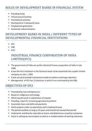 ROLES OF DEVELOPMENT BANKS IN FINANCIAL SYSTEM
 Providing funds
 Infrastructural facilities
 Promotional activities
 Development in backward areas
 Employment generation
 Accelerate industrialisation
DEVELOPMENT BANKS IN INDIA / DIFFERNT TYPES OF
DEVELOPMENTAL FINANCIAL INSTITUTIONS
 IFCI
 IDBI
 ICICI
INDUSTRIAL FINANCE CORPORATION OF INDIA
LIMITED(IFCI)
 The government of India set up the industrial finance corporation of India in July
1948.
 It was the first institution in the financial sector to be converted into a public limited
company on July 1, 1993.
 It was set up to provide institutional credit to medium and large industries.
 Management of IFCI has 12 directors in which 4 are nominated by the IDBI.
OBJECTIVES OF IFCI
 Promoted by new entrepreneurs
 Based on indigenous technology
 Which would result in substitution of imports
 Providing input for increasing agricultural products
 Guarantee loans and deferred payments
 Assist projects under co-operatives and in backward areas
 The period could be as long as 25 years and should not exceed that period
 Underwrite and directly subscribe to shares and debentures issued by companies
 Assist in setting up new projects as well as in modernisation of existing industries
 