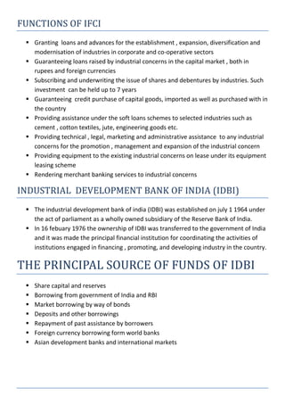 FUNCTIONS OF IFCI
 Granting loans and advances for the establishment , expansion, diversification and
modernisation of industries in corporate and co-operative sectors
 Guaranteeing loans raised by industrial concerns in the capital market , both in
rupees and foreign currencies
 Subscribing and underwriting the issue of shares and debentures by industries. Such
investment can be held up to 7 years
 Guaranteeing credit purchase of capital goods, imported as well as purchased with in
the country
 Providing assistance under the soft loans schemes to selected industries such as
cement , cotton textiles, jute, engineering goods etc.
 Providing technical , legal, marketing and administrative assistance to any industrial
concerns for the promotion , management and expansion of the industrial concern
 Providing equipment to the existing industrial concerns on lease under its equipment
leasing scheme
 Rendering merchant banking services to industrial concerns
INDUSTRIAL DEVELOPMENT BANK OF INDIA (IDBI)
 The industrial development bank of india (IDBI) was established on july 1 1964 under
the act of parliament as a wholly owned subsidiary of the Reserve Bank of India.
 In 16 febuary 1976 the ownership of IDBI was transferred to the government of India
and it was made the principal financial institution for coordinating the activities of
institutions engaged in financing , promoting, and developing industry in the country.
THE PRINCIPAL SOURCE OF FUNDS OF IDBI
 Share capital and reserves
 Borrowing from government of India and RBI
 Market borrowing by way of bonds
 Deposits and other borrowings
 Repayment of past assistance by borrowers
 Foreign currency borrowing form world banks
 Asian development banks and international markets
 