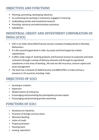 OBJECTIVES AND FUNCTIONS
 Planning, promoting, developing industries
 Co-ordinating the working in institutions engaged in financing
 Undertaking market and investment research
 Providing technical and administrative assistance
 Subsidiaries
INDUSTRIAL CREDIT AND INVESTMENT CORPORATION OF
INDIA (ICICI)
 ICICI is an Indian diversified financial services company headquartered in Mumbai,
Maharahtra.
 It is the second largest bank in india by assets and third largest by market
capitalization
 It offers wide range of banking products and financial services to corporate and retail
customers through a variety of delivery channels and through its specialized
subsidiaries in the areas of banking , life and non life insurance, venture capital and
asset management
 The bank has a network of 2630 branches and 8003 ATM’s in India and has a
presence in 19 countries including India.
OBJECTIVES OF ICICI
 Assisting in creation
 Expansion
 Modernisation of enterprise
 Encouraging and promoting the participation private capital
 Encouraging and promoting private ownership
FUNCTIONS OF ICICI
 Assistance to industries
 Provision of foreign currency loans
 Merchant banking
 Letter of credit
 Project promotion
 Housing loans
 Leasing operations
 
