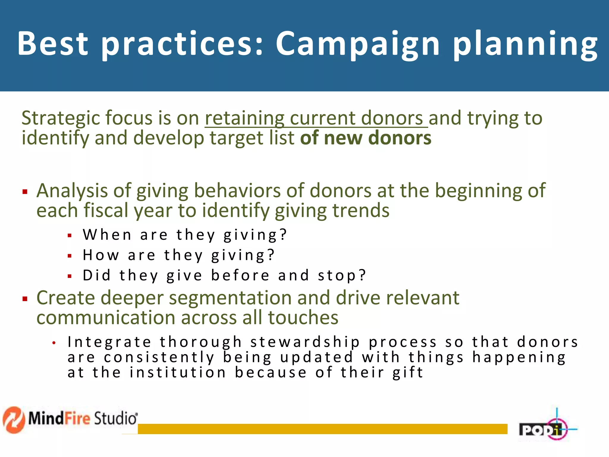 Best practices: Campaign planning
Strategic focus is on retaining current donors and trying to
identify and develop target list of new donors
 Analysis of giving behaviors of donors at the beginning of
each fiscal year to identify giving trends
 W h en are th ey g ivin g ?
 How are th ey g ivin g ?
 Did th ey g ive b efore an d stop ?
 Create deeper segmentation and drive relevant
communication across all touches
• In teg rate th orou g h steward sh ip p roc ess so th at d on ors
are c on sisten tly b ein g u p d ated with th in g s h ap p en in g
at th e in stitu tion b ec au se of th eir g ift
 