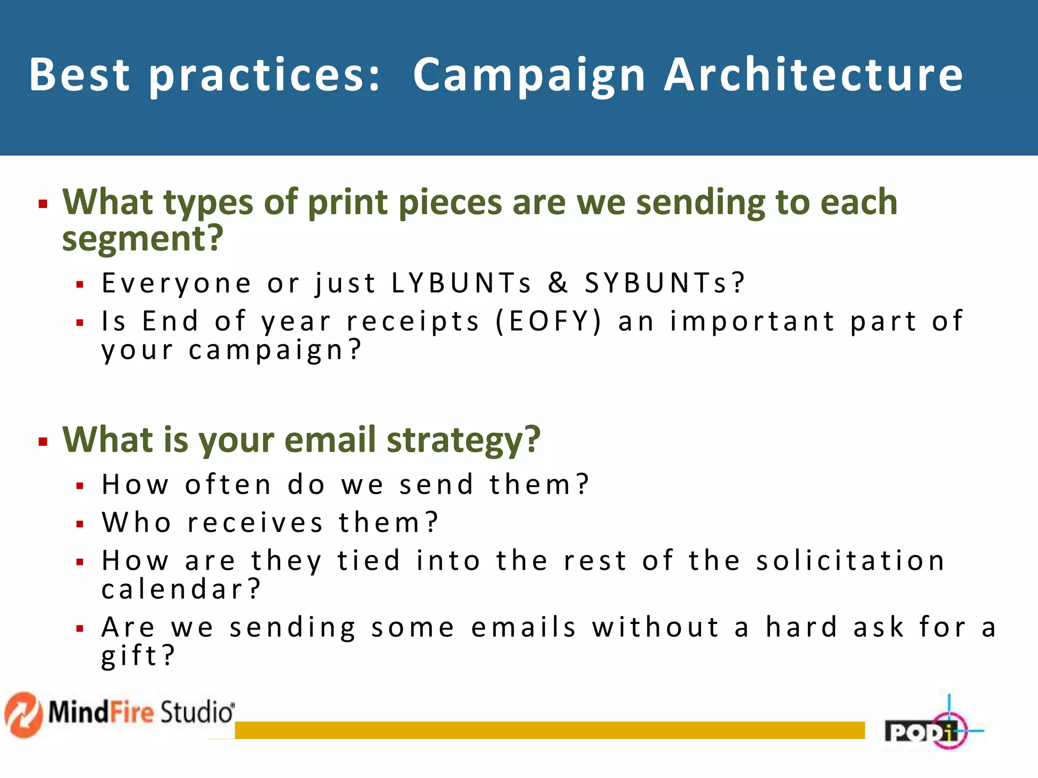 Best practices: Campaign Architecture
 What types of print pieces are we sending to each
segment?
 Everyone or just LYBUNTs & SYBUNTs?
 Is End of year receipts (EOFY) an important part of
your campaign?
 What is your email strategy?
 How often do we send them?
 Who receives them?
 How are they tied into the rest of the solicitation
calendar?
 Are we sending some emails without a hard ask for a
gift?
 