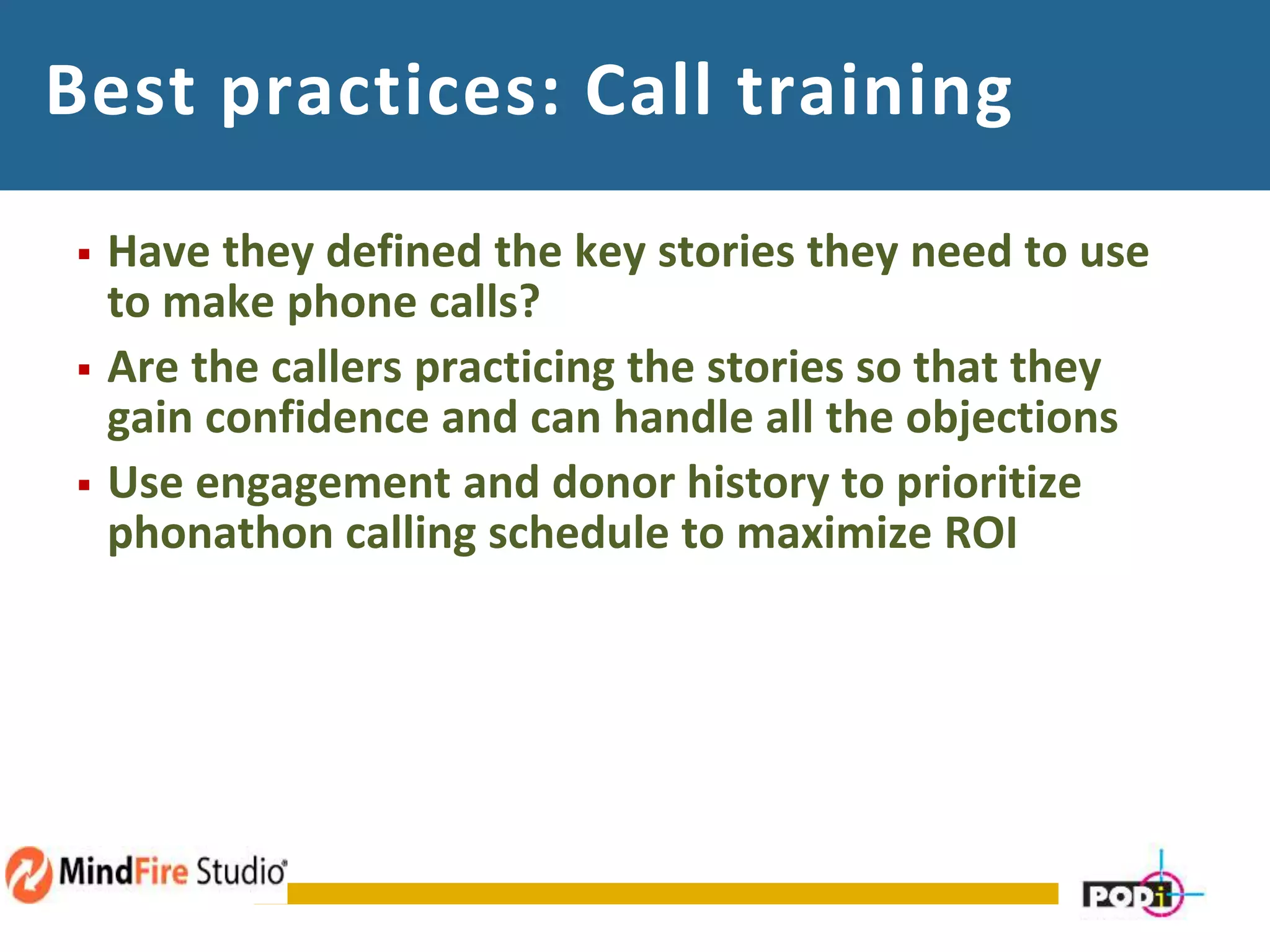 Best practices: Call training
 Have they defined the key stories they need to use
to make phone calls?
 Are the callers practicing the stories so that they
gain confidence and can handle all the objections
 Use engagement and donor history to prioritize
phonathon calling schedule to maximize ROI
 