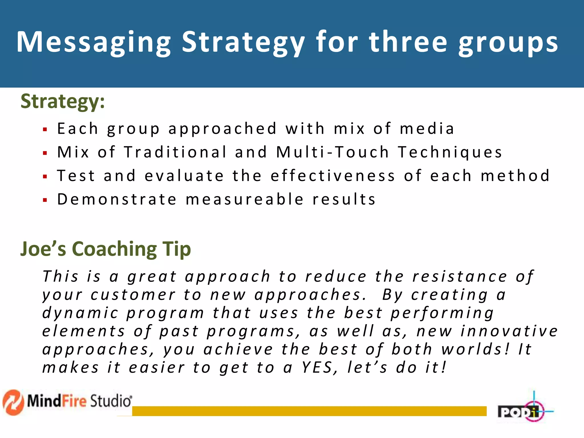 Messaging Strategy for three groups
Strategy:
 Each group approached with mix of media
 Mix of Traditional and Multi -Touch Techniques
 Test and evaluate the effectiveness of each method
 Demonstrate measureable results
Joe’s Coaching Tip
This is a great approach to reduce the resistance of
your customer to new approaches. By creating a
dynamic program that uses the best performing
elements of past programs, as well as, new innovative
approaches, you achieve the best of both worlds! It
makes it easier to get to a YES, let’s do it!
 